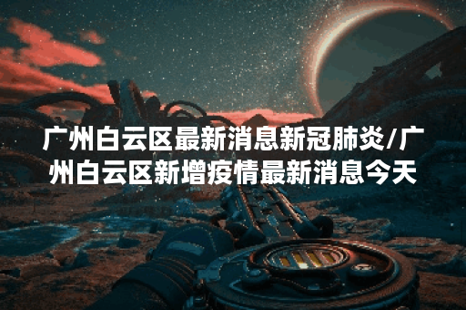 广州白云区最新消息新冠肺炎/广州白云区新增疫情最新消息今天