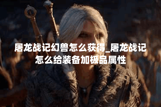 屠龙战记幻兽怎么获得_屠龙战记怎么给装备加极品属性