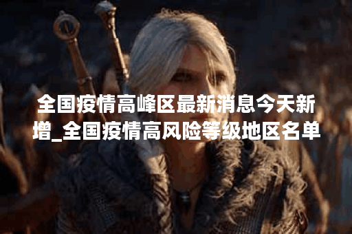 全国疫情高峰区最新消息今天新增_全国疫情高风险等级地区名单最新