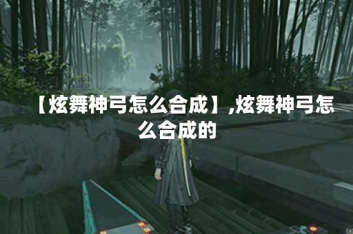 【炫舞神弓怎么合成】,炫舞神弓怎么合成的