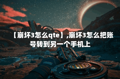 【崩坏3怎么qte】,崩坏3怎么把账号转到另一个手机上