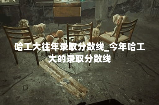 哈工大往年录取分数线_今年哈工大的录取分数线