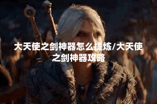 大天使之剑神器怎么提炼/大天使之剑神器攻略