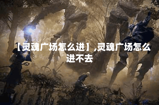 【灵魂广场怎么进】,灵魂广场怎么进不去