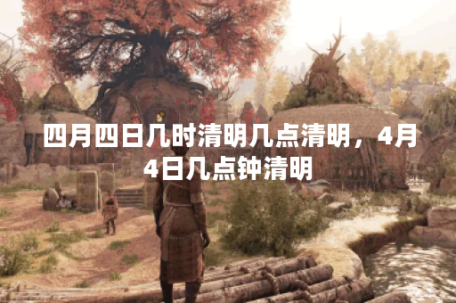 四月四日几时清明几点清明，4月4日几点钟清明