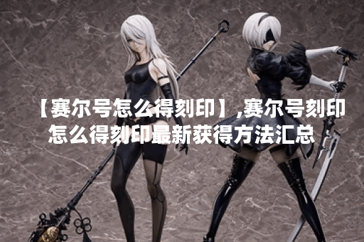 【赛尔号怎么得刻印】,赛尔号刻印怎么得刻印最新获得方法汇总