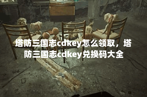 塔防三国志cdkey怎么领取,塔防三国志cdkey兑换码大全 塔防三国志cdkey怎么领取,塔防三国志cdkey兑换码大全