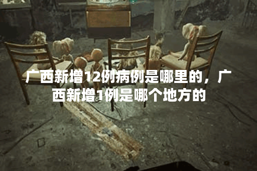 广西新增12例病例是哪里的，广西新增1例是哪个地方的