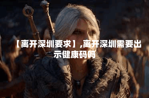 【离开深圳要求】,离开深圳需要出示健康码吗