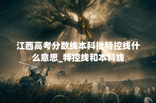 江西高考分数线本科批特控线什么意思_特控线和本科线 江西高考分数线本科批特控线什么意思_特控线和本科线