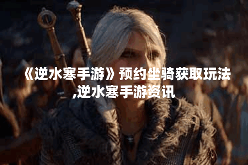 《逆水寒手游》预约坐骑获取玩法,逆水寒手游资讯