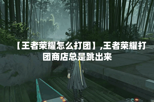 【王者荣耀怎么打团】,王者荣耀打团商店总是跳出来