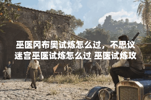 巫医冈布奥试炼怎么过，不思议迷宫巫医试炼怎么过 巫医试炼攻略