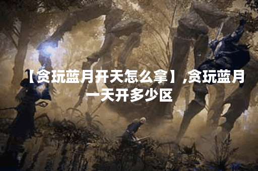 【贪玩蓝月开天怎么拿】,贪玩蓝月一天开多少区
