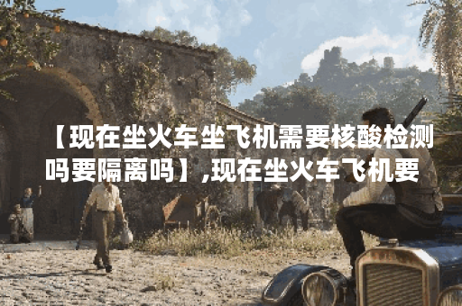 【现在坐火车坐飞机需要核酸检测吗要隔离吗】,现在坐火车飞机要核酸证明吗