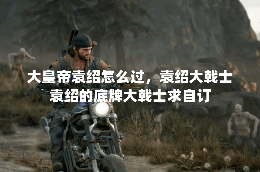 大皇帝袁绍怎么过，袁绍大戟士袁绍的底牌大戟士求自订