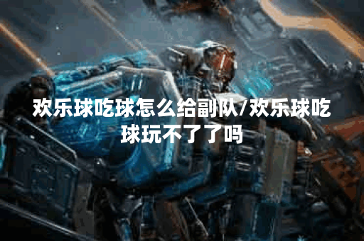 欢乐球吃球怎么给副队/欢乐球吃球玩不了了吗