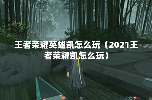 王者荣耀英雄凯怎么玩（2021王者荣耀凯怎么玩）