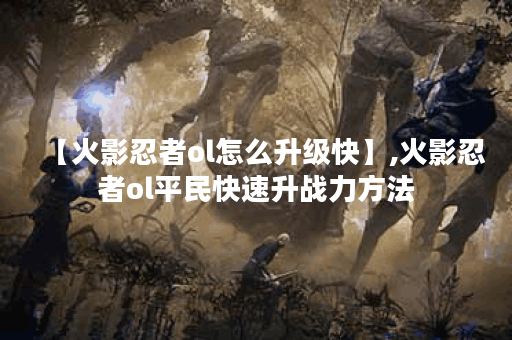 【火影忍者ol怎么升级快】,火影忍者ol平民快速升战力方法