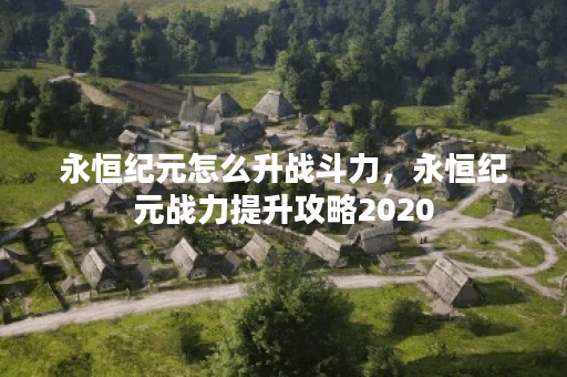 永恒纪元怎么升战斗力，永恒纪元战力提升攻略2020