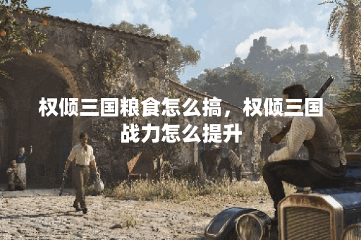 权倾三国粮食怎么搞，权倾三国战力怎么提升