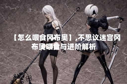 【怎么喂食冈布奥】,不思议迷宫冈布奥喂食与进阶解析