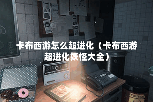 卡布西游怎么超进化(卡布西游超进化妖怪大全) 卡布西游怎么超进化(卡布西游超进化妖怪大全)