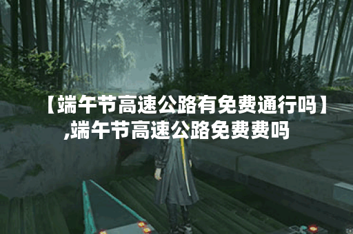 【端午节高速公路有免费通行吗】,端午节高速公路免费费吗