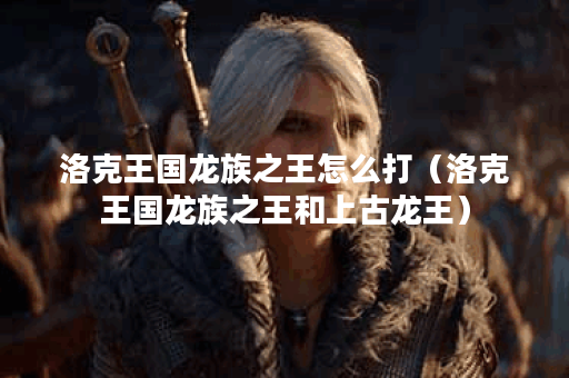 洛克王国龙族之王怎么打（洛克王国龙族之王和上古龙王）