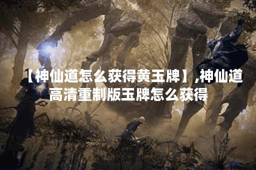 【神仙道怎么获得黄玉牌】,神仙道高清重制版玉牌怎么获得 【神仙道怎么获得黄玉牌】,神仙道高清重制版玉牌怎么获得