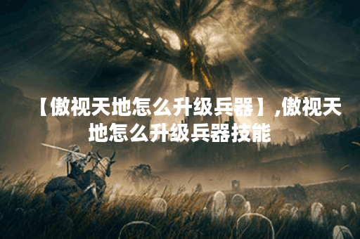 【傲视天地怎么升级兵器】,傲视天地怎么升级兵器技能