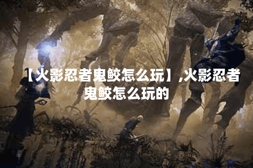 【火影忍者鬼鲛怎么玩】,火影忍者鬼鲛怎么玩的 【火影忍者鬼鲛怎么玩】,火影忍者鬼鲛怎么玩的