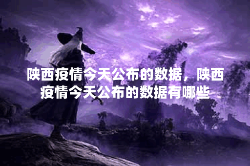 陕西疫情今天公布的数据，陕西疫情今天公布的数据有哪些