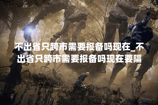 不出省只跨市需要报备吗现在_不出省只跨市需要报备吗现在要隔离吗