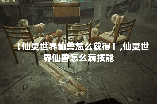 【仙灵世界仙兽怎么获得】,仙灵世界仙兽怎么满技能