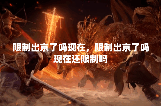 限制出京了吗现在，限制出京了吗现在还限制吗