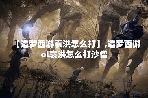 【造梦西游袁洪怎么打】,造梦西游ol袁洪怎么打沙僧