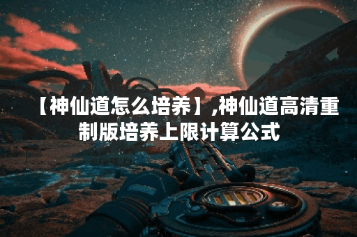 【神仙道怎么培养】,神仙道高清重制版培养上限计算公式