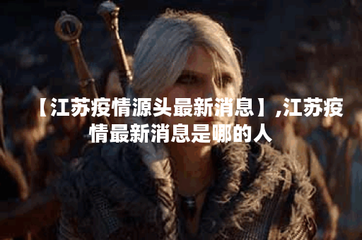 【江苏疫情源头最新消息】,江苏疫情最新消息是哪的人