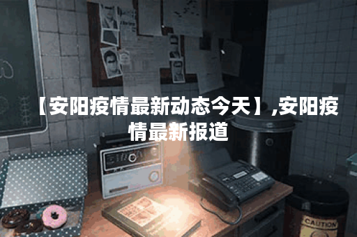 【安阳疫情最新动态今天】,安阳疫情最新报道