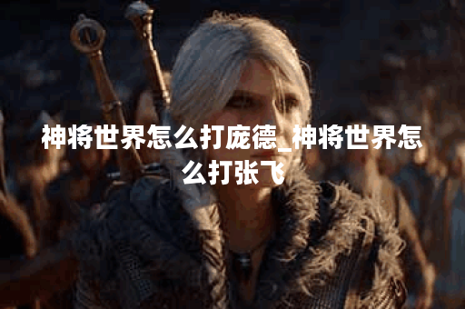 神将世界怎么打庞德_神将世界怎么打张飞