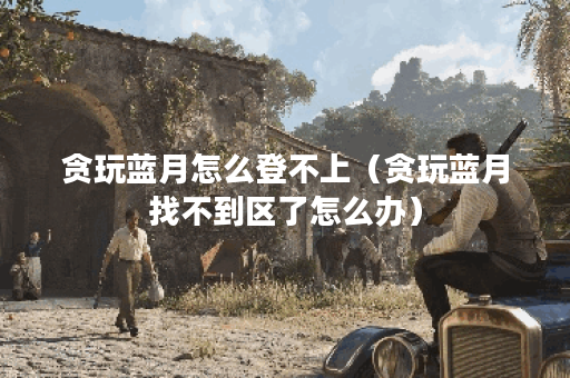 贪玩蓝月怎么登不上（贪玩蓝月找不到区了怎么办）