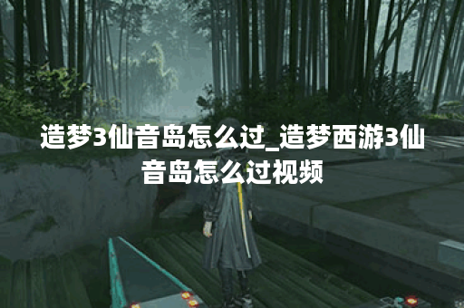 造梦3仙音岛怎么过_造梦西游3仙音岛怎么过视频