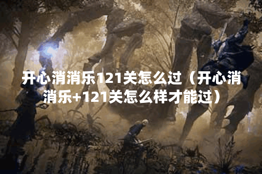 开心消消乐121关怎么过(开心消消乐+121关怎么样才能过)