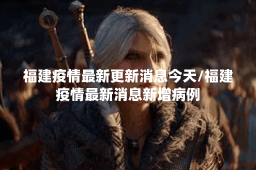 福建疫情最新更新消息今天/福建疫情最新消息新增病例