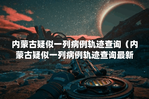 内蒙古疑似一列病例轨迹查询（内蒙古疑似一列病例轨迹查询最新）