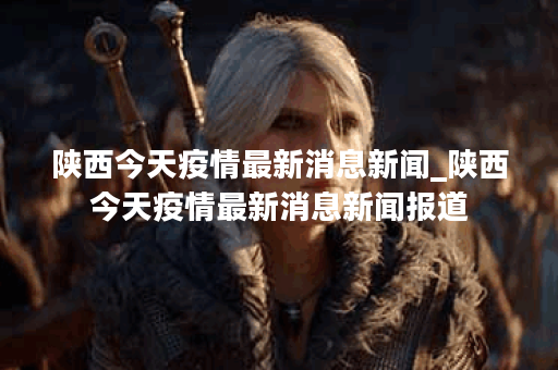 陕西今天疫情最新消息新闻_陕西今天疫情最新消息新闻报道