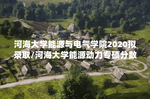 河海大学能源与电气学院2020拟录取/河海大学能源动力专硕分数线