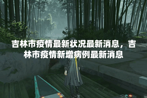 吉林市疫情最新状况最新消息，吉林市疫情新增病例最新消息