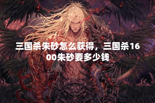 三国杀朱砂怎么获得，三国杀1600朱砂要多少钱